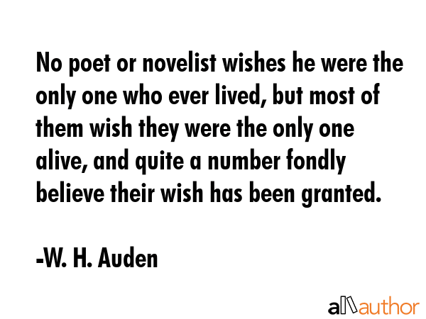 No poet or novelist wishes he were the only one who ever lived, but most of them wish they were the only one alive, and quite a number fondly believe their wish has been granted. - W. H. Auden Quote