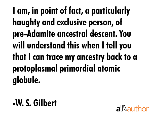 I am, in point of fact, a particularly haughty and exclusive person, of pre-Adamite ancestral descent. You will understand this when I tell you that I can trace my ancestry back to a protoplasmal... - W. S. Gilbert Quote