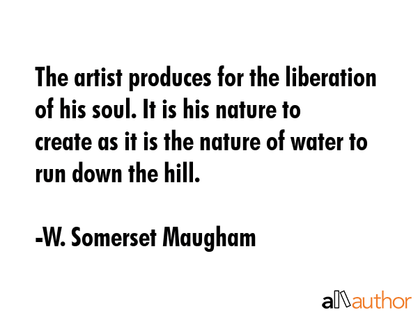 The artist produces for the liberation of his soul. It is his nature to create as it is the nature of water to run down the hill. - W. Somerset Maugham Quote