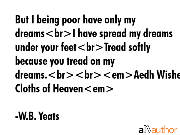 But I being poor have only my dreamsI have spread my dreams under your feetTread softly because you tread on my dreams.Aedh Wishes for the Cloths of Heaven - W.B. Yeats Quote