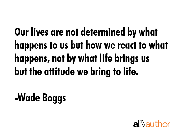 Our lives are not determined by what happens to us but how we react to what happens, not by what life brings us but the attitude we bring to life. - Wade Boggs Quote