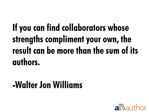 If you can find collaborators whose strengths compliment your own, the result can be more than the... - Walter Jon Williams Quote GIF