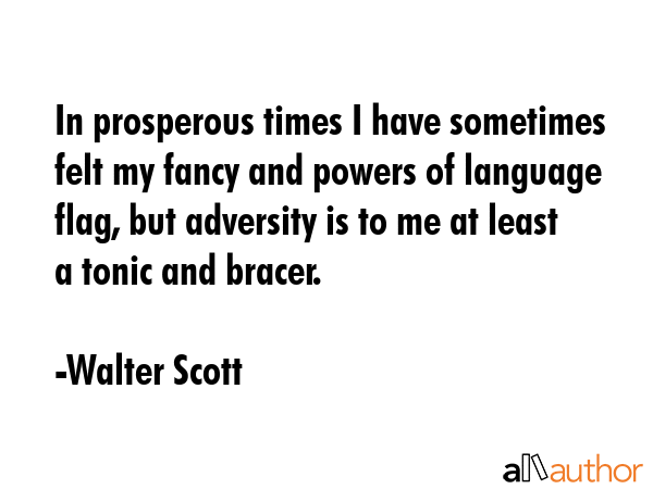 In prosperous times I have sometimes felt my fancy and powers of language flag, but adversity is to me at least a tonic and bracer. - Walter Scott Quote