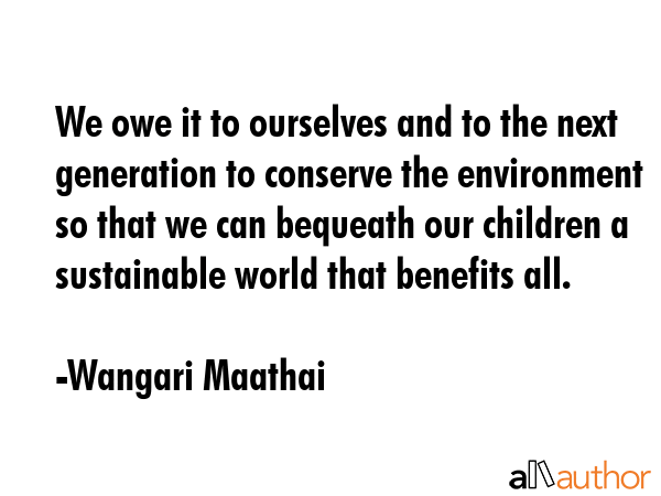We owe it to ourselves and to the next generation to conserve the environment so that we can bequeath our children a sustainable world that benefits all. - Wangari Maathai Quote