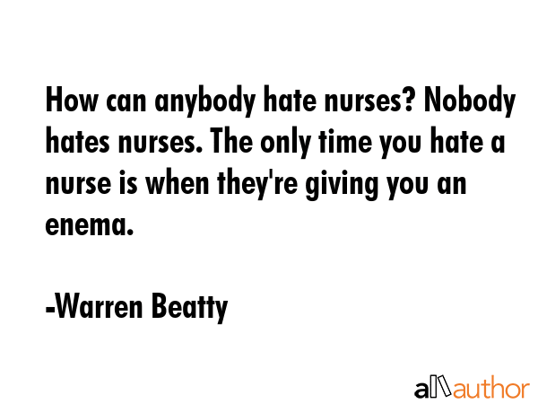 How can anybody hate nurses? Nobody hates nurses. The only time you hate a nurse is when they\