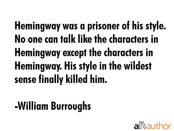 Hemingway was a prisoner of his style. No one can talk like the characters in Hemingway except the characters in Hemingway. His style in the wildest sense finally killed him. - William Burroughs Quote