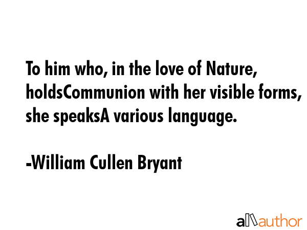 To him who, in the love of Nature, holdsCommunion with her visible forms, she speaksA various language. - William Cullen Bryant Quote