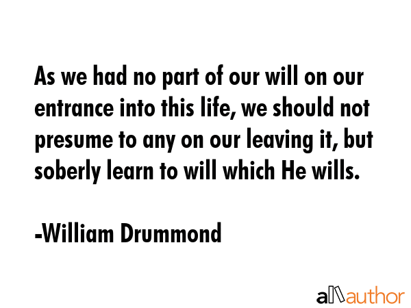 As we had no part of our will on our entrance into this life, we should not presume to any on our... - William Drummond Quote GIF