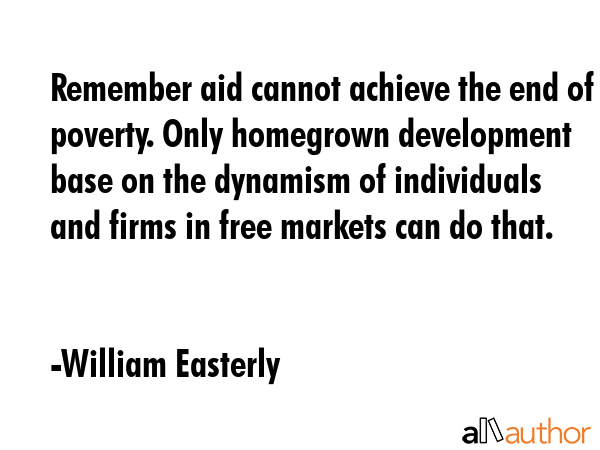 Remember aid cannot achieve the end of poverty. Only homegrown development base on the dynamism of... - William Easterly Quote GIF