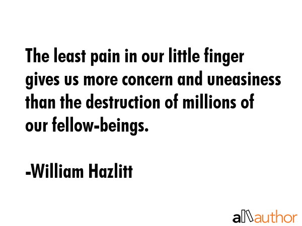 The least pain in our little finger gives us more concern and uneasiness than the destruction of millions of our fellow-beings. - William Hazlitt Quote