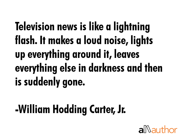 Television news is like a lightning flash. It makes a loud noise, lights up everything around it,... - William Hodding Carter, Jr. Quote GIF