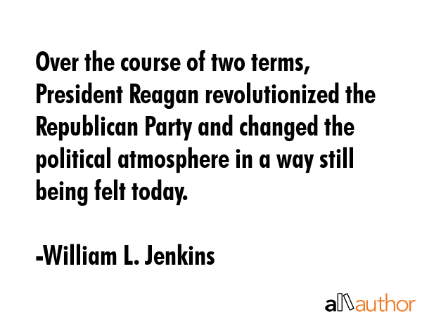 Over the course of two terms, President Reagan revolutionized the Republican Party and changed the political atmosphere in a way still being felt today. - William L. Jenkins Quote