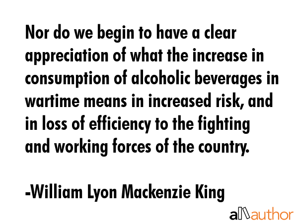 Nor do we begin to have a clear appreciation of what the increase in consumption of alcoholic beverages in wartime means in increased risk, and in loss of efficiency to the fighting and working... - William Lyon Mackenzie King Quote