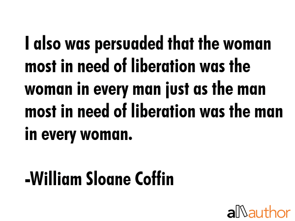 I also was persuaded that the woman most in need of liberation was the woman in every man just as... - William Sloane Coffin Quote GIF