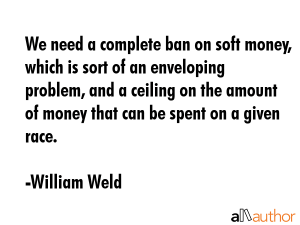 We need a complete ban on soft money, which is sort of an enveloping problem, and a ceiling on the... - William Weld Quote GIF