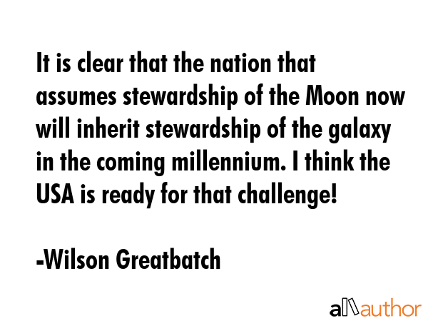 It is clear that the nation that assumes stewardship of the Moon now will inherit stewardship of the galaxy in the coming millennium. I think the USA is ready for that challenge! - Wilson Greatbatch Quote