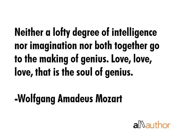 Neither a lofty degree of intelligence nor imagination nor both together go to the making of genius. Love, love, love, that is the soul of genius. - Wolfgang Amadeus Mozart Quote