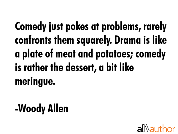 Comedy just pokes at problems, rarely confronts them squarely. Drama is like a plate of meat and potatoes; comedy is rather the dessert, a bit like meringue. - Woody Allen Quote