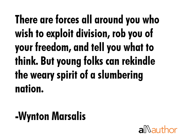 There are forces all around you who wish to exploit division, rob you of your freedom, and tell you what to think. But young folks can rekindle the weary spirit of a slumbering nation. - Wynton Marsalis Quote