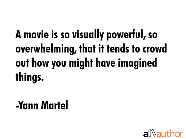 A movie is so visually powerful, so overwhelming, that it tends to crowd out how you might have imagined things. - Yann Martel Quote