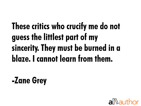 These critics who crucify me do not guess the littlest part of my sincerity. They must be burned in a blaze. I cannot learn from them. - Zane Grey Quote