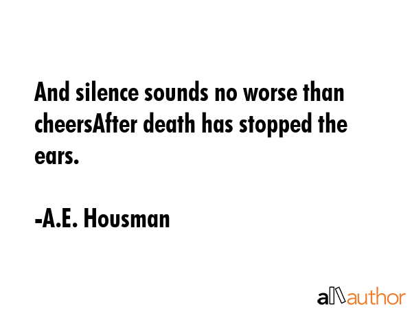 And silence sounds no worse than cheersAfter death has stopped the ears. - A.E. Housman Quote