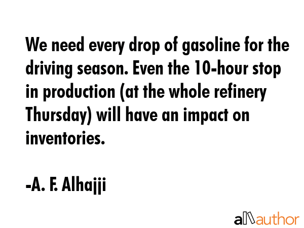We need every drop of gasoline for the driving season. Even the 10-hour stop in production (at the whole refinery Thursday) will have an impact on inventories. - A. F. Alhajji Quote