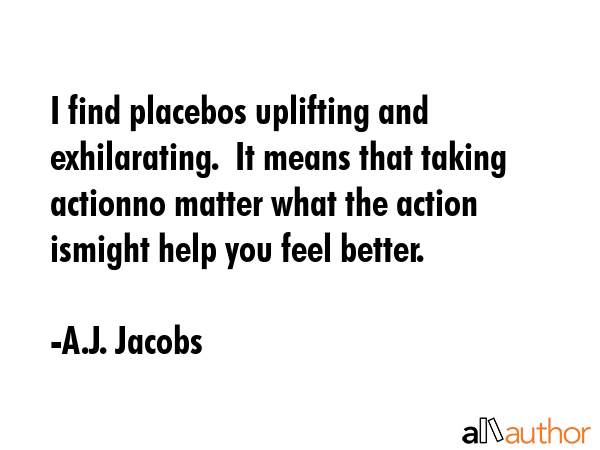 I find placebos uplifting and exhilarating.  It means that taking actionno matter what the action... - A.J. Jacobs Quote GIF