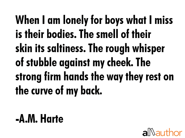 When I am lonely for boys what I miss is their bodies. The smell of their skin its saltiness. The... - A.M. Harte Quote GIF