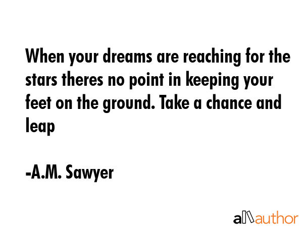 When your dreams are reaching for the stars theres no point in keeping your feet on the ground. Take a chance and leap - A.M. Sawyer Quote