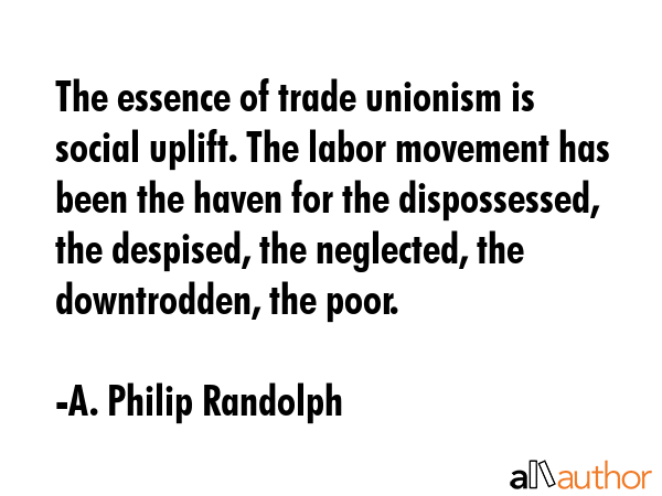 The essence of trade unionism is social uplift. The labor movement has been the haven for the dispossessed, the despised, the neglected, the downtrodden, the poor. - A. Philip Randolph Quote