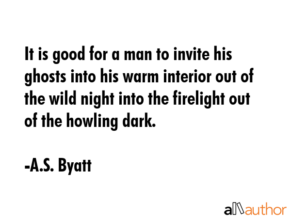 It is good for a man to invite his ghosts into his warm interior out of the wild night into the firelight out of the howling dark. - A.S. Byatt Quote