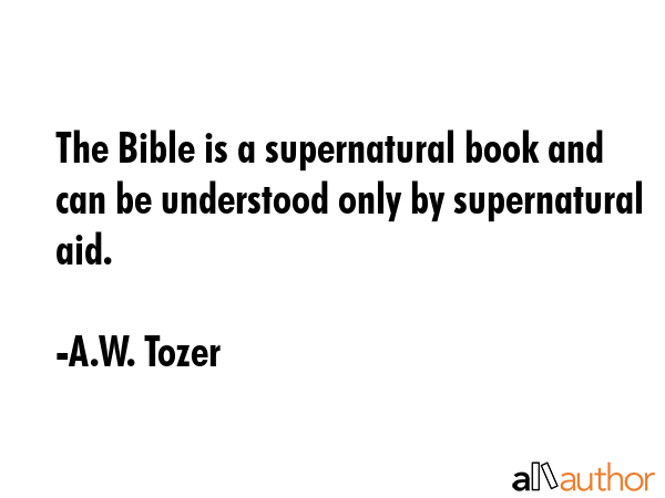 The Bible is a supernatural book and can be understood only by supernatural aid. - A.W. Tozer Quote
