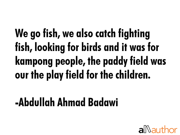 We go fish, we also catch fighting fish, looking for birds and it was for kampong people, the paddy field was our the play field for the children. - Abdullah Ahmad Badawi Quote