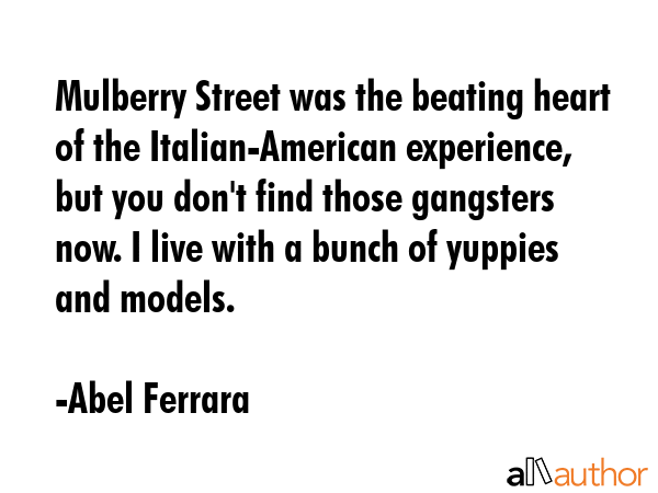 Mulberry Street was the beating heart of the Italian-American experience, but you don\'t find those gangsters now. I live with a bunch of yuppies and models. - Abel Ferrara Quote