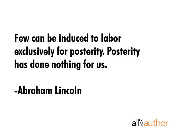 Few can be induced to labor exclusively for posterity. Posterity has done nothing for us. - Abraham Lincoln Quote