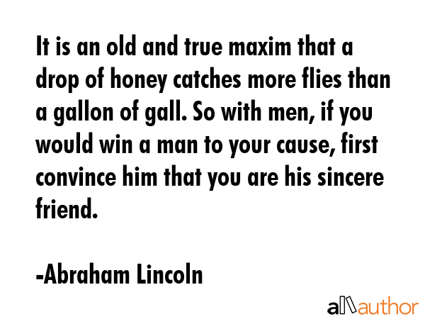 It is an old and true maxim that a drop of honey catches more flies than a gallon of gall. So with men, if you would win a man to your cause, first convince him that you are his sincere friend. - Abraham Lincoln Quote