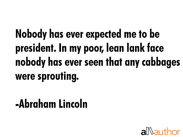 Nobody has ever expected me to be president. In my poor, lean lank face nobody has ever seen that any cabbages were sprouting. - Abraham Lincoln Quote