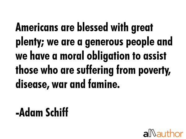 Americans are blessed with great plenty; we are a generous people and we have a moral obligation to assist those who are suffering from poverty, disease, war and famine. - Adam Schiff Quote