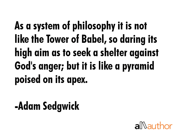 As a system of philosophy it is not like the Tower of Babel, so daring its high aim as to seek a shelter against God\'s anger; but it is like a pyramid poised on its apex. - Adam Sedgwick Quote