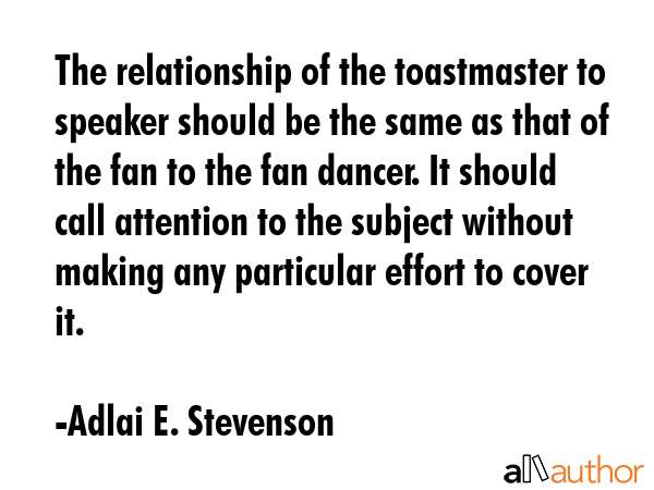 The relationship of the toastmaster to speaker should be the same as that of the fan to the fan dancer. It should call attention to the subject without making any particular effort to cover it. - Adlai E. Stevenson Quote