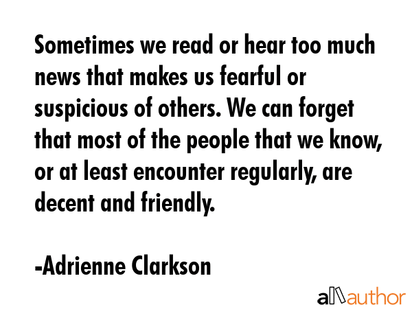 Sometimes we read or hear too much news that makes us fearful or suspicious of others. We can forget that most of the people that we know, or at least encounter regularly, are decent and friendly. - Adrienne Clarkson Quote