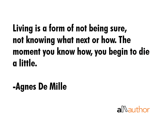 Living is a form of not being sure, not knowing what next or how. The moment you know how, you begin to die a little. - Agnes De Mille Quote