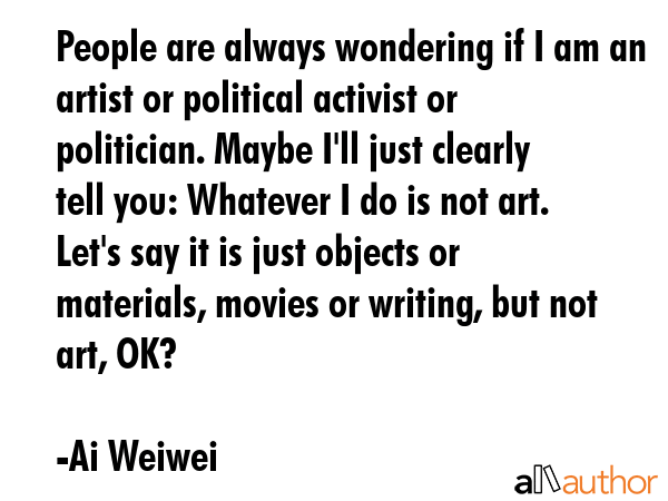 People are always wondering if I am an artist or political activist or politician. Maybe I\