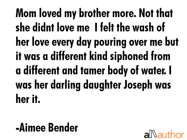 Mom loved my brother more. Not that she didnt love me  I felt the wash of her love every day pouring over me but it was a different kind siphoned from a different and tamer body of water. I was her... - Aimee Bender Quote
