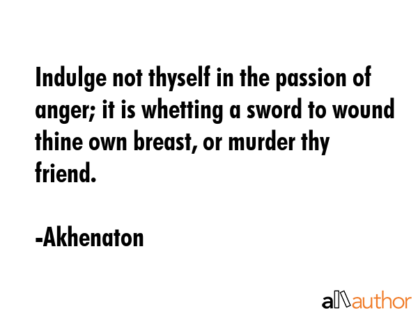 Indulge not thyself in the passion of anger; it is whetting a sword to wound thine own breast, or murder thy friend. - Akhenaton Quote