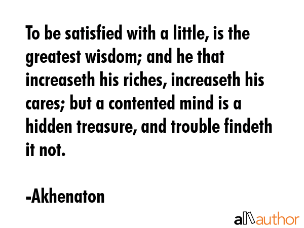 To be satisfied with a little, is the greatest wisdom; and he that increaseth his riches, increaseth his cares; but a contented mind is a hidden treasure, and trouble findeth it not. - Akhenaton Quote
