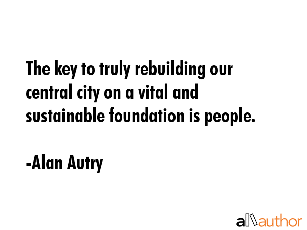 The key to truly rebuilding our central city on a vital and sustainable foundation is people. - Alan Autry Quote