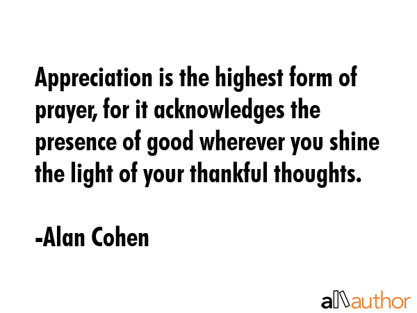 Appreciation is the highest form of prayer, for it acknowledges the presence of good wherever you shine the light of your thankful thoughts. - Alan Cohen Quote