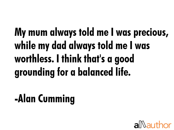 My mum always told me I was precious, while my dad always told me I was worthless. I think that\